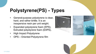 Polystyrene(PS) - Types
• General-purpose polystyrene is clear,
hard, and rather brittle. It is an
inexpensive resin per unit weight.
• Expanded polystyrene foam (EPS),
Extruded polystyrene foam (EXPS).
• High Impact Polystyrene
• OPS – Oriented Polystyrene film
11/11/2022 61
 