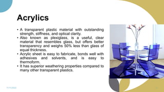 Acrylics
• A transparent plastic material with outstanding
strength, stiffness, and optical clarity.
• Also known as plexiglass, is a useful, clear
material that resembles glass, but offers better
transparency and weighs 50% less than glass of
equal thickness.
• Acrylic sheet is easy to fabricate, bonds well with
adhesives and solvents, and is easy to
thermoform.
• It has superior weathering properties compared to
many other transparent plastics.
11/11/2022 62
 