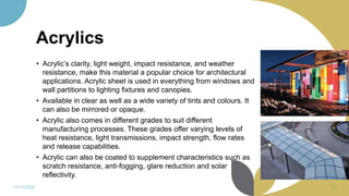 Acrylics
• Acrylic’s clarity, light weight, impact resistance, and weather
resistance, make this material a popular choice for architectural
applications. Acrylic sheet is used in everything from windows and
wall partitions to lighting fixtures and canopies.
• Available in clear as well as a wide variety of tints and colours. It
can also be mirrored or opaque.
• Acrylic also comes in different grades to suit different
manufacturing processes. These grades offer varying levels of
heat resistance, light transmissions, impact strength, flow rates
and release capabilities.
• Acrylic can also be coated to supplement characteristics such as
scratch resistance, anti-fogging, glare reduction and solar
reflectivity.
11/11/2022 64
 