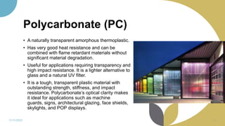 Polycarbonate (PC)
• A naturally transparent amorphous thermoplastic.
• Has very good heat resistance and can be
combined with flame retardant materials without
significant material degradation.
• Useful for applications requiring transparency and
high impact resistance. It is a lighter alternative to
glass and a natural UV filter.
• It is a tough, transparent plastic material with
outstanding strength, stiffness, and impact
resistance. Polycarbonate’s optical clarity makes
it ideal for applications such as machine
guards, signs, architectural glazing, face shields,
skylights, and POP displays.
11/11/2022 65
 