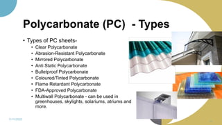 Polycarbonate (PC) - Types
• Types of PC sheets-
• Clear Polycarbonate
• Abrasion-Resistant Polycarbonate
• Mirrored Polycarbonate
• Anti Static Polycarbonate
• Bulletproof Polycarbonate
• Coloured/Tinted Polycarbonate
• Flame Retardant Polycarbonate
• FDA-Approved Polycarbonate
• Multiwall Polycarbonate - can be used in
greenhouses, skylights, solariums, atriums and
more.
11/11/2022
66
 