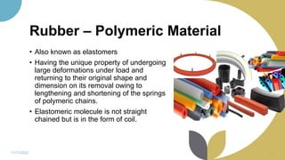 Rubber – Polymeric Material
• Also known as elastomers
• Having the unique property of undergoing
large deformations under load and
returning to their original shape and
dimension on its removal owing to
lengthening and shortening of the springs
of polymeric chains.
• Elastomeric molecule is not straight
chained but is in the form of coil.
11/11/2022 67
 