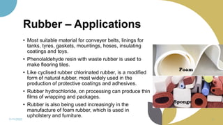 Rubber – Applications
• Most suitable material for conveyer belts, linings for
tanks, tyres, gaskets, mountings, hoses, insulating
coatings and toys.
• Phenolaldehyde resin with waste rubber is used to
make flooring tiles.
• Like cyclised rubber chlorinated rubber, is a modified
form of natural rubber, most widely used in the
production of protective coatings and adhesives.
• Rubber hydrochloride, on processing can produce thin
films of wrapping and packages.
• Rubber is also being used increasingly in the
manufacture of foam rubber, which is used in
upholstery and furniture.
11/11/2022 69
 