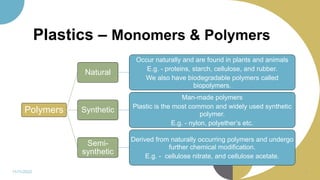 Plastics – Monomers & Polymers
Polymers
Natural
Occur naturally and are found in plants and animals
E.g. - proteins, starch, cellulose, and rubber.
We also have biodegradable polymers called
biopolymers.
Synthetic
Man-made polymers
Plastic is the most common and widely used synthetic
polymer.
E.g. - nylon, polyether’s etc.
Semi-
synthetic
Derived from naturally occurring polymers and undergo
further chemical modification.
E.g. - cellulose nitrate, and cellulose acetate.
11/11/2022 7
 