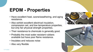 EPDM - Properties
• Have excellent heat, ozone/weathering, and aging
resistance.
• Also exhibit excellent electrical insulation,
compression set, and low temperature properties,
but only fair physical strength properties.
• Their resistance to chemicals is generally good.
• Probably the most water resistant rubbers
available but have poor flame resistance.
• Insulates and reduces noise
• Also very flexible
11/11/2022 71
 