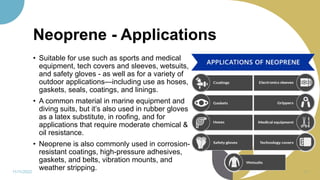 Neoprene - Applications
• Suitable for use such as sports and medical
equipment, tech covers and sleeves, wetsuits,
and safety gloves - as well as for a variety of
outdoor applications—including use as hoses,
gaskets, seals, coatings, and linings.
• A common material in marine equipment and
diving suits, but it’s also used in rubber gloves
as a latex substitute, in roofing, and for
applications that require moderate chemical &
oil resistance.
• Neoprene is also commonly used in corrosion-
resistant coatings, high-pressure adhesives,
gaskets, and belts, vibration mounts, and
weather stripping.
11/11/2022 74
 