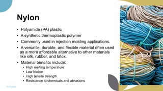 Nylon
• Polyamide (PA) plastic
• A synthetic thermoplastic polymer
• Commonly used in injection molding applications.
• A versatile, durable, and flexible material often used
as a more affordable alternative to other materials
like silk, rubber, and latex.
• Material benefits include:
• High melting temperature
• Low friction
• High tensile strength
• Resistance to chemicals and abrasions
11/11/2022 79
 