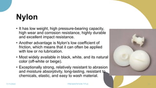 Nylon
• It has low weight, high pressure-bearing capacity,
high wear and corrosion resistance, highly durable
and excellent impact resistance.
• Another advantage is Nylon’s low coefficient of
friction, which means that it can often be applied
with low or no lubrication.
• Most widely available in black, white, and its natural
color (off-white or beige).
• Exceptionally strong, relatively resistant to abrasion
and moisture absorptivity, long-lasting, resistant to
chemicals, elastic, and easy to wash material.
11/11/2022 PRESENTATION TITLE 80
 