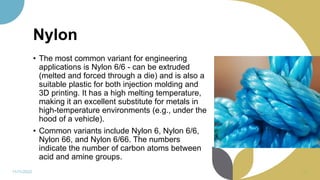 Nylon
• The most common variant for engineering
applications is Nylon 6/6 - can be extruded
(melted and forced through a die) and is also a
suitable plastic for both injection molding and
3D printing. It has a high melting temperature,
making it an excellent substitute for metals in
high-temperature environments (e.g., under the
hood of a vehicle).
• Common variants include Nylon 6, Nylon 6/6,
Nylon 66, and Nylon 6/66. The numbers
indicate the number of carbon atoms between
acid and amine groups.
11/11/2022 81
 
