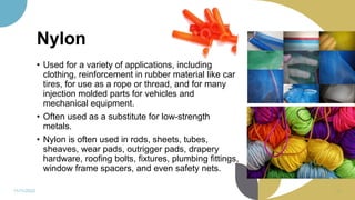Nylon
• Used for a variety of applications, including
clothing, reinforcement in rubber material like car
tires, for use as a rope or thread, and for many
injection molded parts for vehicles and
mechanical equipment.
• Often used as a substitute for low-strength
metals.
• Nylon is often used in rods, sheets, tubes,
sheaves, wear pads, outrigger pads, drapery
hardware, roofing bolts, fixtures, plumbing fittings,
window frame spacers, and even safety nets.
11/11/2022 82
 