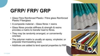 GFRP/ FRP/ GRP
• Glass Fibre Reinforced Plastic / Fibre glass Reinforced
Plastic/ Fiberglass
• A composite material – Glass fibres + resins
• Glass fibres provide stiffness & strength & resins
provides a matrix to transfer load to fibres.
• They may be randomly arranged, or conveniently
oriented.
• The polymer matrix is usually an epoxy, vinylester, or
polyester thermosetting resin.
• Additives are added to lend special properties to FRP.
11/11/2022 83
 