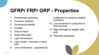 GFRP/ FRP/ GRP - Properties
1. Aesthetically appealing
2. Corrosion resistant
3. Dimensional stability
4. Durable
5. Easy to repair
6. Easily fabricated
7. Light transmission
8. Light weight – reduction in dead
load
9. Low maintenance – pigmented &
unaffected by changing weather
conditions.
10. Low investment in production &
finishing tools
11. High strength to weight ratio
and
12. Thermal resistance
11/11/2022 86
 