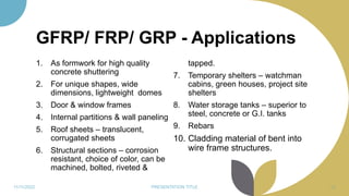 GFRP/ FRP/ GRP - Applications
1. As formwork for high quality
concrete shuttering
2. For unique shapes, wide
dimensions, lightweight domes
3. Door & window frames
4. Internal partitions & wall paneling
5. Roof sheets – translucent,
corrugated sheets
6. Structural sections – corrosion
resistant, choice of color, can be
machined, bolted, riveted &
tapped.
7. Temporary shelters – watchman
cabins, green houses, project site
shelters
8. Water storage tanks – superior to
steel, concrete or G.I. tanks
9. Rebars
10. Cladding material of bent into
wire frame structures.
11/11/2022 PRESENTATION TITLE 88
 