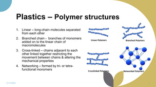 Plastics – Polymer structures
1. Linear – long-chain molecules separated
from each other
2. Branched chain - branches of monomers
added on to the linear chain of
macromolecules
3. Cross-linked – chains adjacent to each
other linked together restricting the
movement between chains & altering the
mechanical properties
4. Networking – formed by tri- or tetra-
functional monomers
11/11/2022 9
 