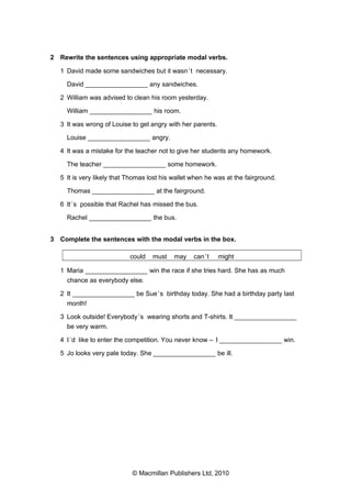 2 Rewrite the sentences using appropriate modal verbs.
1 David made some sandwiches but it wasn’t necessary.
David _________________ any sandwiches.
2 William was advised to clean his room yesterday.
William _________________ his room.
3 It was wrong of Louise to get angry with her parents.
Louise _________________ angry.
4 It was a mistake for the teacher not to give her students any homework.
The teacher _________________ some homework.
5 It is very likely that Thomas lost his wallet when he was at the fairground.
Thomas _________________ at the fairground.
6 It’s possible that Rachel has missed the bus.
Rachel _________________ the bus.
3 Complete the sentences with the modal verbs in the box.
could must may can’t might
1 Maria _________________ win the race if she tries hard. She has as much
chance as everybody else.
2 It _________________ be Sue’s birthday today. She had a birthday party last
month!
3 Look outside! Everybody’s wearing shorts and T-shirts. It _________________
be very warm.
4 I’d like to enter the competition. You never know – I _________________ win.
5 Jo looks very pale today. She _________________ be ill.
© Macmillan Publishers Ltd, 2010
 