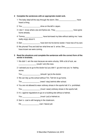4 Complete the sentences with an appropriate modal verb.
1 The baby slept all the way through the storm. She _________________ have
heard a thing.
2 You _________________ drive on the left in Japan.
3 I don’t know where Joe and Sylvia are. They _________________ have gone
home already.
4 Tommy _________________ have borrowed my bike without asking me. I was
really angry about it.
5 Dan _________________ have lent me his tennis racket. I have two of my own.
6 We phoned Tina and told her what time we’d arrive. She _________________
have known we were coming.
5 Read the situations and complete the sentences with the correct form of the
words in brackets.
1 We didn’t win the race because we were unlucky. With a bit of luck, we
_________________ (could / win) the race.
2 I advised you to go to the doctor but you didn’t go and now you’re feeling
worse.
You _________________ (should / go) to the doctor.
3 We can tidy up the school without Tim. Tell him to go home.
Tim _________________ (need / stay) behind after school.
4 You are not allowed to wear ordinary shoes in the sports hall. It’s prohibited.
You _________________ (must / wear) ordinary shoes in the sports hall.
5 It’s against regulations to go on a building site without a helmet.
You _________________ (must / put) a helmet on.
6 Sam’s coat is still hanging in the cloakroom.
He _________________ (can / leave) yet.
© Macmillan Publishers Ltd, 2010
 