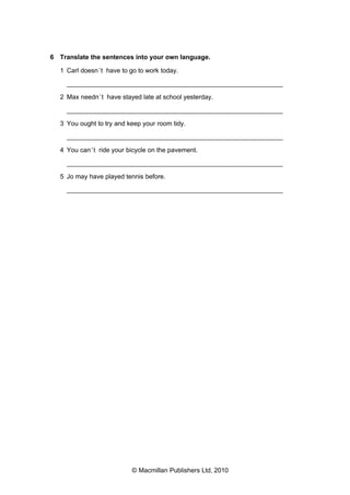 6 Translate the sentences into your own language.
1 Carl doesn’t have to go to work today.
___________________________________________________________
2 Max needn’t have stayed late at school yesterday.
___________________________________________________________
3 You ought to try and keep your room tidy.
___________________________________________________________
4 You can’t ride your bicycle on the pavement.
___________________________________________________________
5 Jo may have played tennis before.
___________________________________________________________
© Macmillan Publishers Ltd, 2010
 
