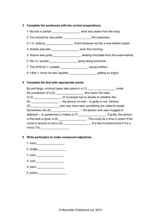 3 Complete the sentences with the correct prepositions.
1 No-one is certain _________________ what was stolen from the shop.
2 You should be very polite _________________ the customers.
3 I’m jealous _________________ Grant because he has a new leather jacket.
4 Andrea was late _________________ work this morning.
5 Wayne was guilty _________________ stealing chocolate from the supermarket.
6 We’re excited _________________ going skiing tomorrow.
7 This DVD isn’t suitable _________________ young children.
8 I didn’t know he was capable _________________ getting so angry!
4 Complete the text with appropriate words.
By and large, criminal cases take place in a (1) _________________ under
the jurisdiction of a (2) _________________ who hears the case.
A (3) _________________ of 12 people has to decide on whether the
(4) _________________ – the person on trial – is guilty or not. Various
(5) _________________ who may have seen something are called to speak.
Sometimes, the (6) _________________ – the person who was mugged or
attacked – is questioned or makes a (7) _________________. If guilty, the person
in the dock is given a (8) _________________. This could be a time in prison if the
crime is serious or just a (9) _________________ of a few hundred euros if it is a
minor (10) _________________.
5 Write participles to make compound adjectives.
1 hard-_________________
2 single-_________________
3 cold-_________________
4 cool-_________________
5 plain-_________________
6 public-_________________
© Macmillan Publishers Ltd, 2010
 