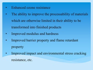 • Enhanced ozone resistance
• The ability to improve the processability of materials
which are otherwise limited in their ability to be
transformed into finished products
• Improved modulus and hardness
• Improved barrier property and flame retardant
property
• Improved impact and environmental stress cracking
resistance, etc.
 