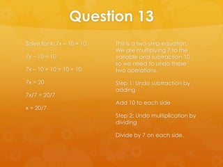 Question 13
Solve for x: 7x – 10 = 10   This is a two-step equation.
                            We are multiplying 7 to the
7x – 10 = 10                variable and subtraction 10
                            so we need to undo these
7x – 10 + 10 = 10 + 10      two operations.

7x = 20                     Step 1: Undo subtraction by
                            adding
7x/7 = 20/7
                            Add 10 to each side
x = 20/7
                            Step 2: Undo multiplication by
                            dividing

                            Divide by 7 on each side.
 