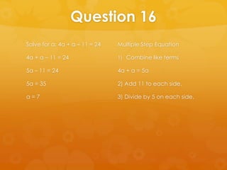 Question 16
Solve for a: 4a + a – 11 = 24   Multiple Step Equation

4a + a – 11 = 24                1) Combine like terms

5a – 11 = 24                    4a + a = 5a

5a = 35                         2) Add 11 to each side.

a=7                             3) Divide by 5 on each side.
 