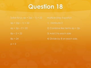 Question 18
Solve for p: 6p + 2(p – 1) = 22   Multiple Step Equation

6p + 2(p – 1) = 22                1) Distribute 2

6p + 2p – 2 = 22                  2) Combine like terms 6p + 2p

8p – 2 = 22                       3) Add 2 to each side

8p = 24                           4) Divide by 8 on each side.

p=3
 