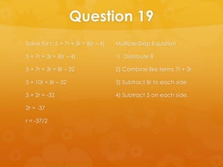 Question 19
Solve for r: 5 + 7r + 3r = 8(r – 4)   Multiple Step Equation

5 + 7r + 3r = 8(r – 4)                1) Distribute 8

5 + 7r + 3r = 8r – 32                 2) Combine like terms 7r + 3r

5 + 10r = 8r – 32                     3) Subtract 8r to each side

5 + 2r = -32                          4) Subtract 5 on each side.

2r = -37

r = -37/2
 