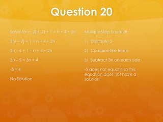 Question 20
Solve for n: 3(n -2) + 1 = n + 4 + 2n   Multiple Step Equation

3(n – 2) + 1 = n + 4 + 2n               1) Distribute 3

3n – 6 + 1 = n + 4 + 2n                 2) Combine like terms

3n – 5 = 3n + 4                         3) Subtract 3n on each side

-5 = 4                                  -5 does not equal 4 so this
                                        equation does not have a
No Solution                             solution!
 