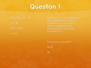 Question 1
Solve for x: 3x = 30    Multiplication is the operation
                        being performed on the
3x = 30                 variable (x) so we need to
                        undo multiplication by
3x/3 = 30/3             dividing each side of the
                        equation by 3.
x = 10


                        Check your equation!

                        3(10)

                        30
 