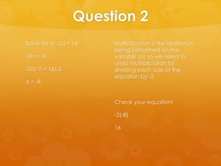Question 2
Solve for a: -2a = 16   Multiplication is the operation
                        being performed on the
-2a = 16                variable (a) so we need to
                        undo multiplication by
-2a/-2 = 16/-2          dividing each side of the
                        equation by -2.
a = -8


                        Check your equation!

                        -2(-8)

                        16
 