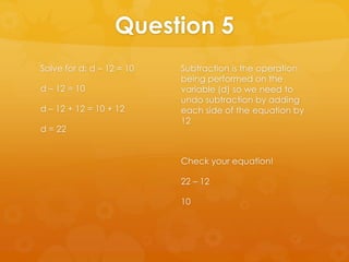 Question 5
Solve for d: d – 12 = 10   Subtraction is the operation
                           being performed on the
d – 12 = 10                variable (d) so we need to
                           undo subtraction by adding
d – 12 + 12 = 10 + 12      each side of the equation by
                           12
d = 22


                           Check your equation!

                           22 – 12

                           10
 