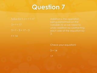 Question 7
Solve for t: 3 + t = 17   Addition is the operation
                          being performed on the
3 + t = 17                variable (t) so we need to
                          undo addition by subtracting
3 + t – 3 = 17 – 3        each side of the equation by
                          3.
t = 14


                          Check your equation!

                          3 + 14

                          17
 