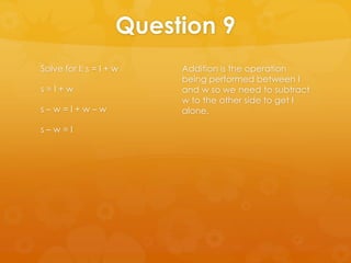 Question 9
Solve for l: s = l + w    Addition is the operation
                          being performed between l
s=l+w                     and w so we need to subtract
                          w to the other side to get l
s–w=l+w–w                 alone.

s–w=l
 