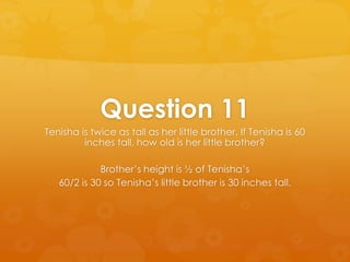 Question 11
Tenisha is twice as tall as her little brother. If Tenisha is 60
         inches tall, how old is her little brother?

             Brother’s height is ½ of Tenisha’s
   60/2 is 30 so Tenisha’s little brother is 30 inches tall.
 