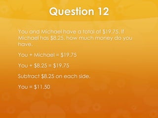Question 12
You and Michael have a total of $19.75. If
Michael has $8.25, how much money do you
have.

You + Michael = $19.75

You + $8.25 = $19.75

Subtract $8.25 on each side.

You = $11.50
 