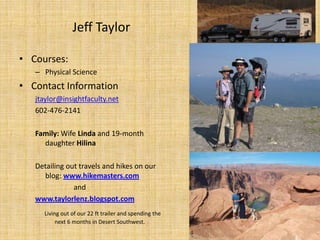 Jeff Taylor Courses: Physical Science Contact Information jtaylor@insightfaculty.net 602-476-2141 Family: Wife Linda and 19-month daughter Hilina Detailing out travels and hikes on our blog: www.hikemasters.com and www.taylorlenz.blogspot.com Living out of our 22 ft trailer and spending the  next 6 months in Desert Southwest. 