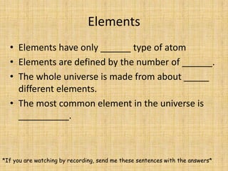 ElementsElements have only ______ type of atomElements are defined by the number of ______.The whole universe is made from about _____ different elements.The most common element in the universe is __________.*If you are watching by recording, send me these sentences with the answers*
