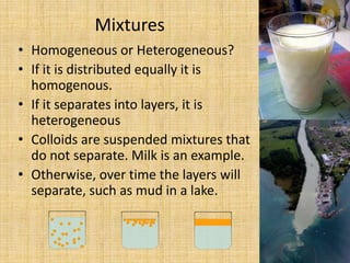 Mixtures Homogeneous or Heterogeneous?If it is distributed equally it is homogenous. If it separates into layers, it is heterogeneousColloids are suspended mixtures that do not separate. Milk is an example.Otherwise, over time the layers will separate, such as mud in a lake.