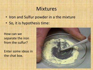 MixturesIron and Sulfur powder in a the mixtureSo, it is hypothesis time:How can we separate the iron from the sulfur?Enter some ideas in the chat box.