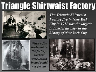 Triangle Shirtwaist FactoryThe Triangle Shirtwaist Factory fire in New York City in 1911 was the largest industrial disaster in the history of New York CityWhen a fire broke out in the factory, workers were locked in and could not get out. 