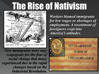 The Rise of NativismWorkers blamed immigrants for low wages or shortages of employment. A resentment of foreigners crept into America’s attitudes. New immigrants were easy scapegoats for the fear of social change that many experienced due to the rapid changes based on the Industrial Revolution.