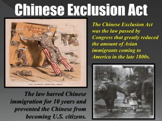 Chinese Exclusion ActThe Chinese Exclusion Act was the law passed by Congress that greatly reduced the amount of Asian immigrants coming to America in the late 1800s.The law barred Chinese immigration for 10 years and prevented the Chinese from becoming U.S. citizens.