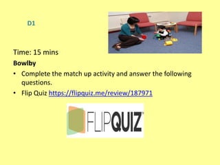 D1
Time: 15 mins
Bowlby
• Complete the match up activity and answer the following
questions.
• Flip Quiz https://flipquiz.me/review/187971
 