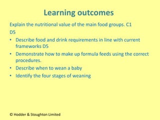 Explain the nutritional value of the main food groups. C1
D5
• Describe food and drink requirements in line with current
frameworks D5
• Demonstrate how to make up formula feeds using the correct
procedures.
• Describe when to wean a baby
• Identify the four stages of weaning
© Hodder & Stoughton Limited
 