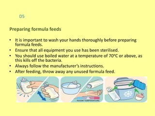 D5
• It is important to wash your hands thoroughly before preparing
formula feeds.
• Ensure that all equipment you use has been sterilised.
• You should use boiled water at a temperature of 70ᵒC or above, as
this kills off the bacteria.
• Always follow the manufacturer’s instructions.
• After feeding, throw away any unused formula feed.
Preparing formula feeds
 