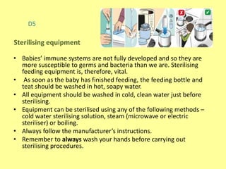 D5
• Babies’ immune systems are not fully developed and so they are
more susceptible to germs and bacteria than we are. Sterilising
feeding equipment is, therefore, vital.
• As soon as the baby has finished feeding, the feeding bottle and
teat should be washed in hot, soapy water.
• All equipment should be washed in cold, clean water just before
sterilising.
• Equipment can be sterilised using any of the following methods –
cold water sterilising solution, steam (microwave or electric
steriliser) or boiling.
• Always follow the manufacturer’s instructions.
• Remember to always wash your hands before carrying out
sterilising procedures.
Sterilising equipment
 