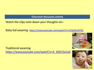 Classroom discussion activity
Watch the clips note down your thoughts on:-
Baby led weaning https://www.youtube.com/watch?v=JCQeAtLM7EE
Traditional weaning
https://www.youtube.com/watch?v=X_ADZ15a1a4
 