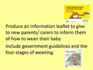 Produce an information leaflet to give
to new parents/ carers to inform them
of how to wean their baby
Include government guidelines and the
four stages of weaning.
 