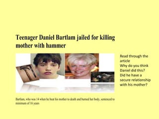 Teenager Daniel Bartlam jailed for killing
mother with hammer
Bartlam, who was 14 when he beat his mother to death and burned her body, sentenced to
minimum of 16 years
Read through the
article
Why do you think
Daniel did this?
Did he have a
secure relationship
with his mother?
 