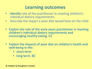 • Identify role of the practitioner in meeting children’s
individual dietary requirements
• Describe the impact a poor diet would have on the child
• Explain the role of the early years practitioner in meeting
children’s individual dietary requirements and
encouraging healthy eating. C2
• Explain the impacts of poor diet on children’s health and
well-being in the:
• short term
• long term. B2
© Hodder & Stoughton Limited
 